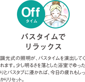 バスタイムでリラックス 調光式の照明が、バスタイムを演出してくれます。少し明るさを落とした浴室でゆったりとバスタブにつかれば、今日の疲れもしっかりリセット。