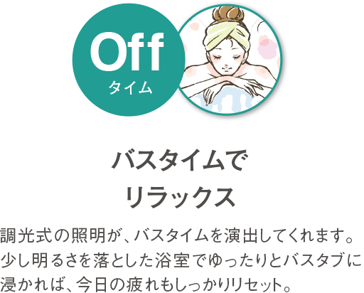 バスタイムでリラックス 調光式の照明が、バスタイムを演出してくれます。少し明るさを落とした浴室でゆったりとバスタブにつかれば、今日の疲れもしっかりリセット。