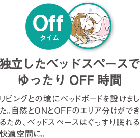 独立したベッドスペースでゆったり OFF時間 リビングとの境にベッドボードを設けました。自然とONとOFFのエリア分けができるため、ベッドスペースはぐっすり眠れる快適空間に。