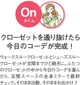 クローゼットを通り抜けたら今日のコーデが完成！ ウォークスルークローゼットとシューズスルークローゼットが玄関までひと続きに。ふたつのクローゼットの中から今日のコーデを選んだら、玄関スペースの全身ミラーで最終チェック。そのまま出勤、そのままお出かけ♪