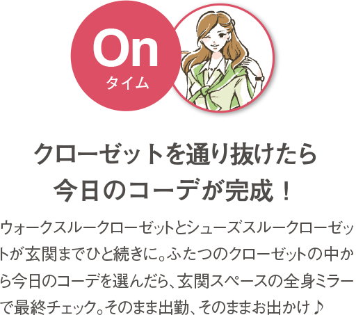 クローゼットを通り抜けたら今日のコーデが完成！ ウォークスルークローゼットとシューズスルークローゼットが玄関までひと続きに。ふたつのクローゼットの中から今日のコーデを選んだら、玄関スペースの全身ミラーで最終チェック。そのまま出勤、そのままお出かけ♪