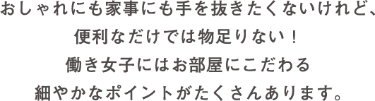 おしゃれにも家事にも手を抜きたくないけれど、便利なだけでは物足りない！ 働き女子にはお部屋にこだわる細やかなポイントがたくさんあります。