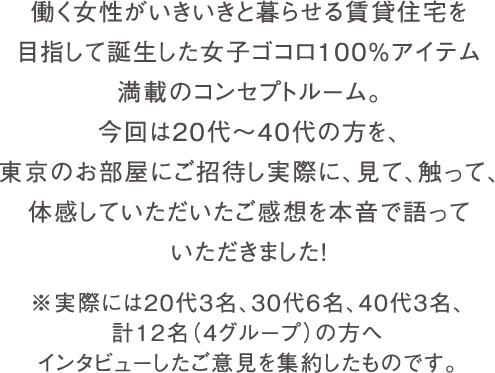 働く女性がいきいきと暮らせる賃貸住宅を目指して、女子ゴコロ100%アイテム満載のコンセプトルーム。今回は20代～40代の方を、東京のお部屋にご招待し実際に、見て、触って、体感していただいたご感想を本音で語っていただきました！ ※実際には20代3名、30代6名、40代3名、計12名（4グループ）の方へインタビューしたご意見を集約したものです。