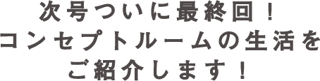 次号 いよいよ最終回！コンセプトルームの生活をご紹介します！