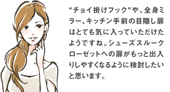 ”チョイ掛けフック”や、全身ミラー、キッチン手前の目隠し扉はとても気に入っていただけたようですね。シューズスルークローゼットへの扉がもっと出入りしやすくなるように検討したいと思います。