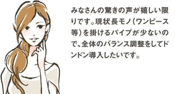 みなさんの驚きの声が嬉しい限りです。現状長モノ（ワンピース等）を掛けるパイプが少ないので、全体のバランス調整をしてどんどん導入したいです。