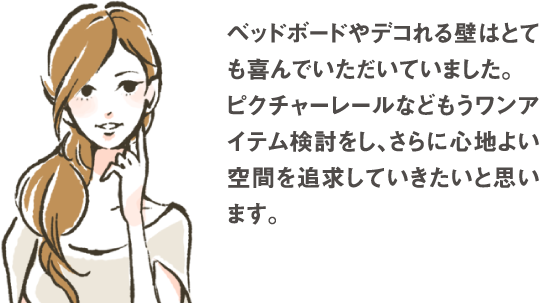 ベッドボードやデコれる壁はとても喜んでいただいていました。ピクチャーレールなどもうワンアイテム検討をし、さらに心地よい空間を追求していきたいと思います。