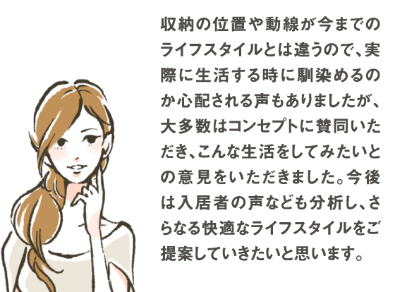 収納の位置や動線が今までのライフスタイルとは違うので、実際に生活する時に馴染めるのか心配される声もありましたが、大多数はコンセプトに賛同いただき、こんな生活をしてみたいとの意見をいただきました。今後は入居される方の声をもっと分析し、さらなる快適なライフスタイルをご提案していきたいと思います。