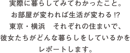 実際に暮らしてみてわかったこと。お部屋が変われば生活が変わる!? 東京・横浜 それぞれの住まいで、彼女たちがどんな暮らしをしているかをレポートします。