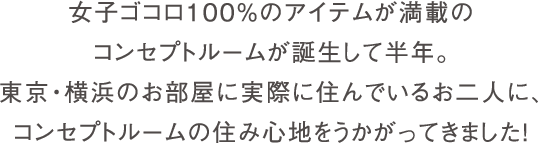 女子ゴコロ100%のアイテムが満載のコンセプトルームが誕生して半年。東京・横浜の各お部屋に実際に住んでいただいたお二人に、コンセプトルームの住み心地をうかがってきました！