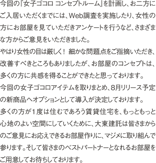 今回の『女子ゴコロ コンセプトルーム』を計画し、お二方にご入居いただくまでには、Web調査を実施したり、女性の方にお部屋を見ていただきアンケートを行うなど、さまざまな方からご意見をいただきました。　やはり女性の目は厳しく！ 細かな問題点をご指摘いただき、改善すべきところもありましたが、お部屋のコンセプトは、多くの方に共感を得ることが出来たと思っております。　今回の女子ゴコロアイテムを取りまとめ、6月リリース予定の新商品へオプションとして導入が決定しております。　多くの方が1度は住むであろう賃貸住宅を、もっともっと心地の良い空間にしていくために、大東建託は皆さまからのご意見にお応えできるお部屋作りに、マジメに取り組んで参ります。そして皆さまのベストパートナーとなれるお部屋をご用意してお待ちしております。