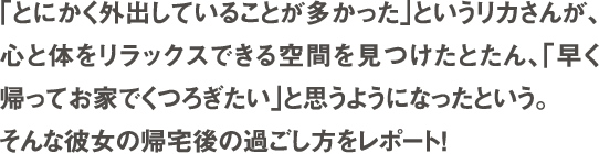 「とにかく外出していることが多かった」というリカさんが、心と体をリラックス出来る空間を見つけたとたん、「早く帰ってお家でくつろぎたい」と思うようになったという。そんな彼女の帰宅後の過ごし方をレポート！