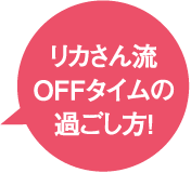 リカさん流 OFF タイムの過ごし方！