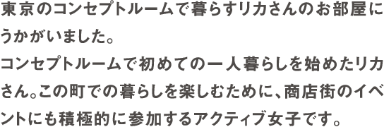 東京のコンセプトルームで暮らすリカさんのお部屋にうかがいました。コンセプトルームで初めての一人暮らしを始めたリカさん。この町での暮らしを楽しむために、商店街のイベントにも積極的に参加するアクティブ女子です。