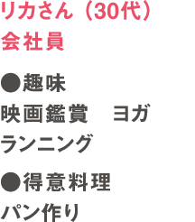 リカさん（30代）会社員　●趣味　映画鑑賞　ヨガ　ランニング　●得意料理　パン作り