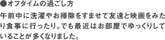 ●オフタイムの過ごし方　午前中に洗濯やお掃除をすませて友達と映画をみたり食事に行ったり。でも最近はお部屋でゆっくりしていることが多くなりました。