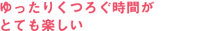 ゆったりくつろぐ時間がとても楽しい