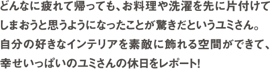 どんなに疲れて帰っても、お料理や選択を先に片付けてしまおうと思うようになったことが驚きだというユミさん。自分の好きなインテリアを素敵に飾れる空間ができて、幸せいっぱいのユミさんの休日をレポート！