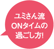 ユミさん流 ON タイムの過ごし方！