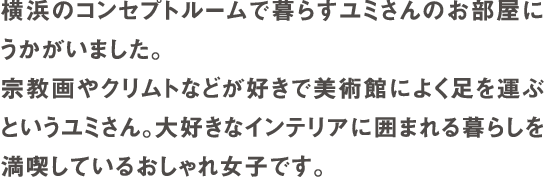 横浜のコンセプトルームで暮らすユミさんのお部屋にうかがいました。宗教画やクリムトなどが好きで美術館によく足を運ぶというユミさん。大好きなインテリアに囲まれる暮らしを満喫しているおしゃれ女子です。