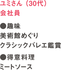 ユミさん（30代）会社員　●趣味　美術館めぐり　クラシックバレエ観賞　●得意料理　ミートソース