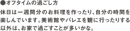 ●オフタイムの過ごし方　休日は一週間分のお料理を作ったり、自分の時間を楽しんでいます。美術館やバレエを観に行ったりする以外は、お家で過ごすことが多いかな。