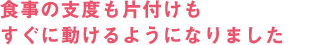 食事の支度も片づけもすぐに動けるようになりました