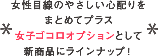 女性目線のやさしい心配りをまとめてプラス 女子ゴコロオプションとして新商品にラインナップ！