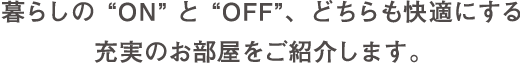 暮らしの“ON”と“OFF”、どちらも快適にする充実のお部屋をご紹介します。