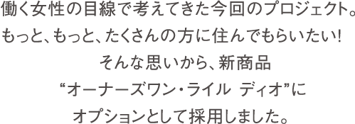 働く女性の目線で考えてきた今回のプロジェクト。もっと、もっと、たくさんの方に住んでもらいたい！そんな思いから、新商品“オーナーズワン・ライル ディオ”にオプションとして採用しました。