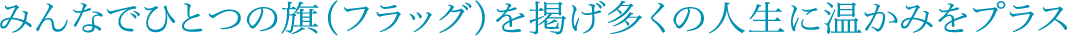 みんなでひとつの旗（フラッグ）を掲げ多くの人生に温かみをプラス