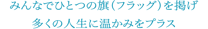 みんなでひとつの旗（フラッグ）を掲げ多くの人生に温かみをプラス