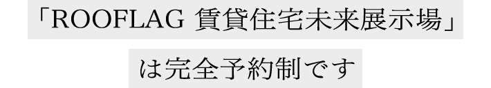 「ROOFLAG 賃貸住宅未来展示場」は完全予約制です